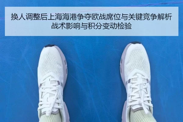换人调整后上海海港争夺欧战席位与关键竞争解析战术影响与积分变动检验