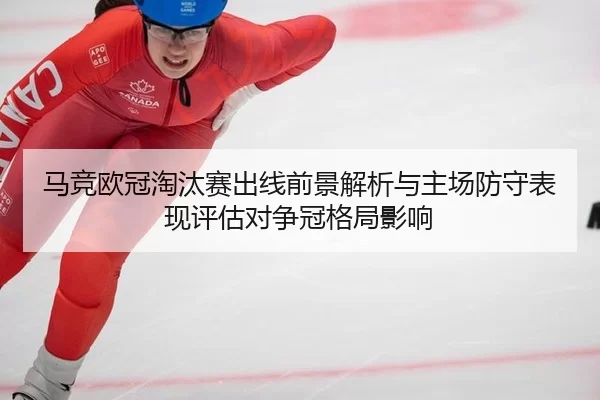 马竞欧冠淘汰赛出线前景解析与主场防守表现评估对争冠格局影响