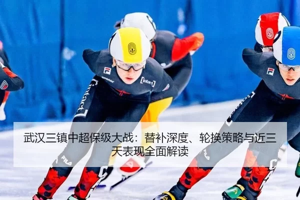 武汉三镇中超保级大战：替补深度、轮换策略与近三天表现全面解读